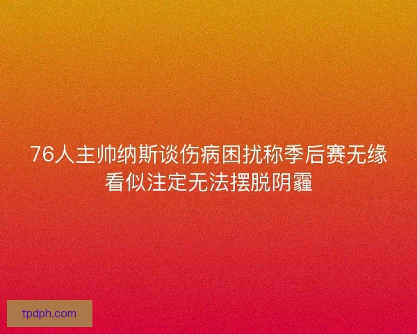 76人主帅纳斯谈伤病困扰称季后赛无缘看似注定无法摆脱阴霾