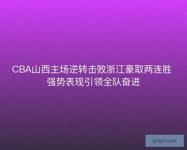 CBA山西主场逆转击败浙江豪取两连胜 强势表现引领全队奋进