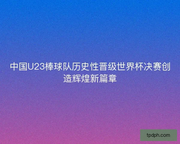 中国U23棒球队历史性晋级世界杯决赛创造辉煌新篇章